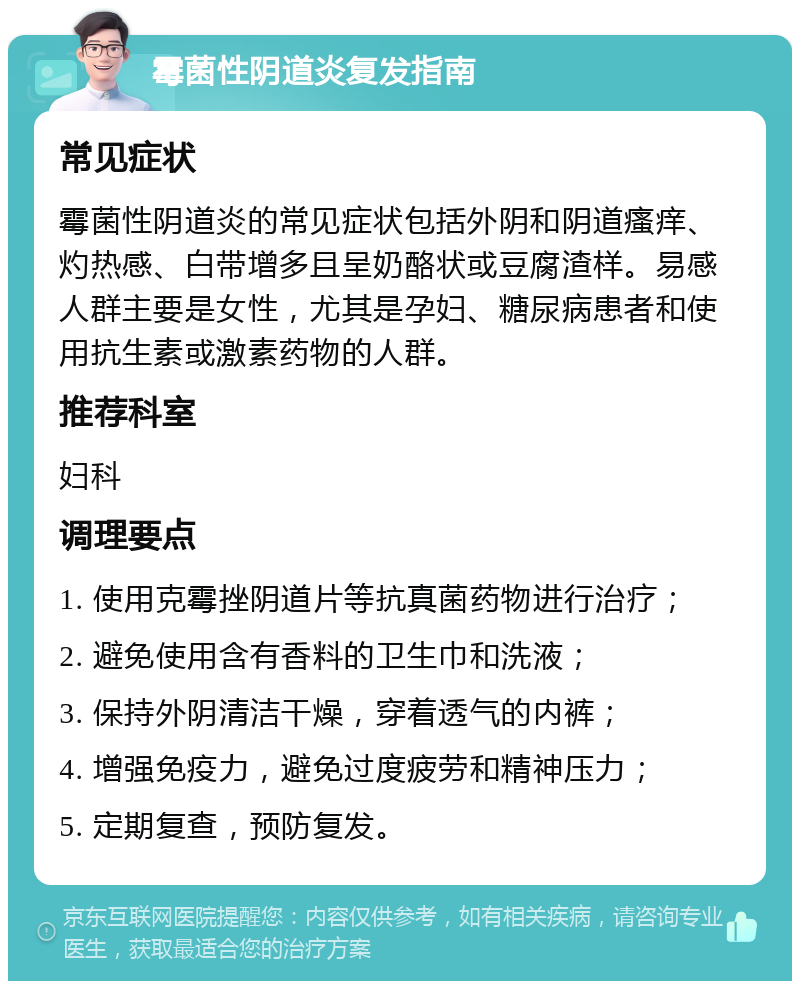 霉菌性阴道炎复发指南 常见症状 霉菌性阴道炎的常见症状包括外阴和阴道瘙痒、灼热感、白带增多且呈奶酪状或豆腐渣样。易感人群主要是女性，尤其是孕妇、糖尿病患者和使用抗生素或激素药物的人群。 推荐科室 妇科 调理要点 1. 使用克霉挫阴道片等抗真菌药物进行治疗； 2. 避免使用含有香料的卫生巾和洗液； 3. 保持外阴清洁干燥，穿着透气的内裤； 4. 增强免疫力，避免过度疲劳和精神压力； 5. 定期复查，预防复发。