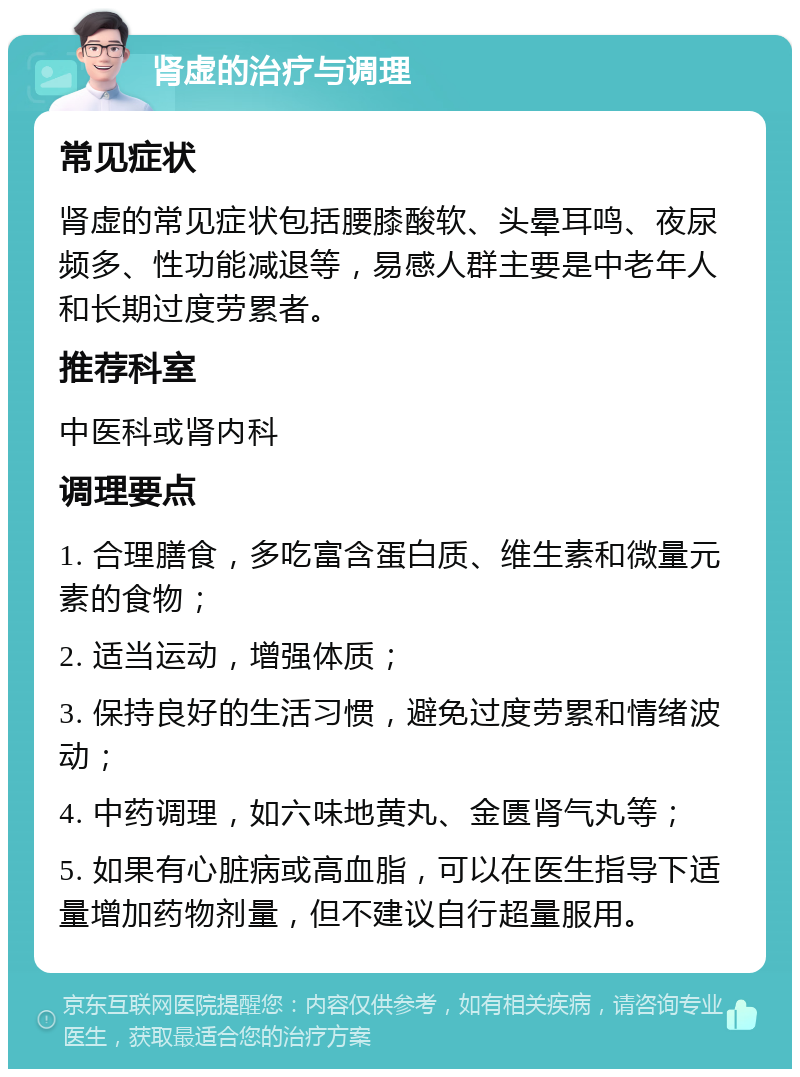 肾虚的治疗与调理 常见症状 肾虚的常见症状包括腰膝酸软、头晕耳鸣、夜尿频多、性功能减退等，易感人群主要是中老年人和长期过度劳累者。 推荐科室 中医科或肾内科 调理要点 1. 合理膳食，多吃富含蛋白质、维生素和微量元素的食物； 2. 适当运动，增强体质； 3. 保持良好的生活习惯，避免过度劳累和情绪波动； 4. 中药调理，如六味地黄丸、金匮肾气丸等； 5. 如果有心脏病或高血脂，可以在医生指导下适量增加药物剂量，但不建议自行超量服用。