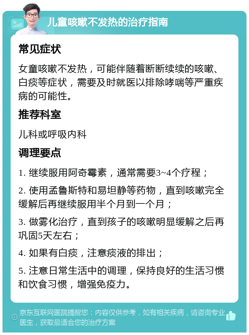 儿童咳嗽不发热的治疗指南 常见症状 女童咳嗽不发热，可能伴随着断断续续的咳嗽、白痰等症状，需要及时就医以排除哮喘等严重疾病的可能性。 推荐科室 儿科或呼吸内科 调理要点 1. 继续服用阿奇霉素，通常需要3~4个疗程； 2. 使用孟鲁斯特和易坦静等药物，直到咳嗽完全缓解后再继续服用半个月到一个月； 3. 做雾化治疗，直到孩子的咳嗽明显缓解之后再巩固5天左右； 4. 如果有白痰，注意痰液的排出； 5. 注意日常生活中的调理，保持良好的生活习惯和饮食习惯，增强免疫力。