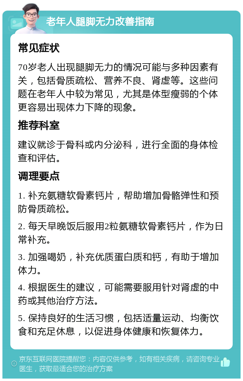 老年人腿脚无力改善指南 常见症状 70岁老人出现腿脚无力的情况可能与多种因素有关，包括骨质疏松、营养不良、肾虚等。这些问题在老年人中较为常见，尤其是体型瘦弱的个体更容易出现体力下降的现象。 推荐科室 建议就诊于骨科或内分泌科，进行全面的身体检查和评估。 调理要点 1. 补充氨糖软骨素钙片，帮助增加骨骼弹性和预防骨质疏松。 2. 每天早晚饭后服用2粒氨糖软骨素钙片，作为日常补充。 3. 加强喝奶，补充优质蛋白质和钙，有助于增加体力。 4. 根据医生的建议，可能需要服用针对肾虚的中药或其他治疗方法。 5. 保持良好的生活习惯，包括适量运动、均衡饮食和充足休息，以促进身体健康和恢复体力。