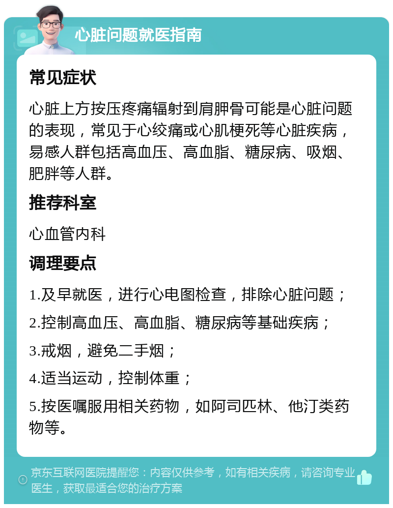 心脏问题就医指南 常见症状 心脏上方按压疼痛辐射到肩胛骨可能是心脏问题的表现，常见于心绞痛或心肌梗死等心脏疾病，易感人群包括高血压、高血脂、糖尿病、吸烟、肥胖等人群。 推荐科室 心血管内科 调理要点 1.及早就医，进行心电图检查，排除心脏问题； 2.控制高血压、高血脂、糖尿病等基础疾病； 3.戒烟，避免二手烟； 4.适当运动，控制体重； 5.按医嘱服用相关药物，如阿司匹林、他汀类药物等。