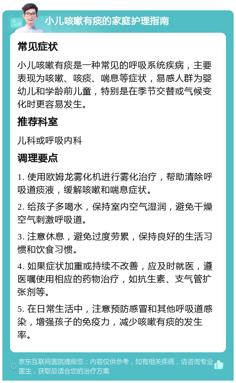 小儿咳嗽有痰的家庭护理指南 常见症状 小儿咳嗽有痰是一种常见的呼吸系统疾病，主要表现为咳嗽、咳痰、喘息等症状，易感人群为婴幼儿和学龄前儿童，特别是在季节交替或气候变化时更容易发生。 推荐科室 儿科或呼吸内科 调理要点 1. 使用欧姆龙雾化机进行雾化治疗，帮助清除呼吸道痰液，缓解咳嗽和喘息症状。 2. 给孩子多喝水，保持室内空气湿润，避免干燥空气刺激呼吸道。 3. 注意休息，避免过度劳累，保持良好的生活习惯和饮食习惯。 4. 如果症状加重或持续不改善，应及时就医，遵医嘱使用相应的药物治疗，如抗生素、支气管扩张剂等。 5. 在日常生活中，注意预防感冒和其他呼吸道感染，增强孩子的免疫力，减少咳嗽有痰的发生率。