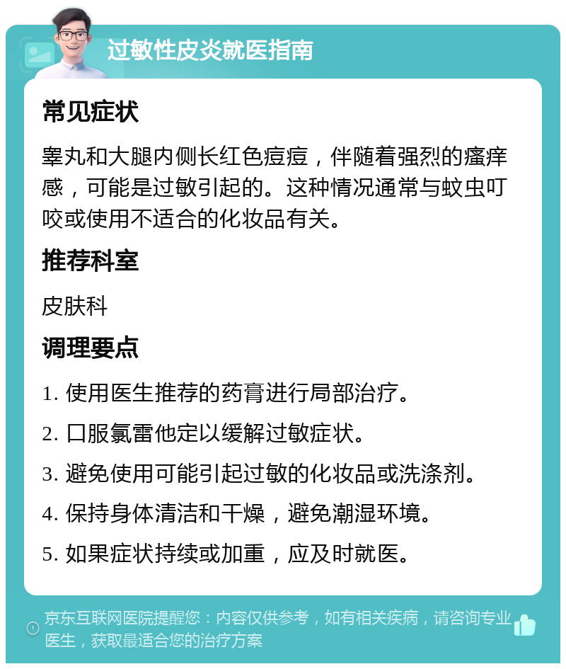 过敏性皮炎就医指南 常见症状 睾丸和大腿内侧长红色痘痘，伴随着强烈的瘙痒感，可能是过敏引起的。这种情况通常与蚊虫叮咬或使用不适合的化妆品有关。 推荐科室 皮肤科 调理要点 1. 使用医生推荐的药膏进行局部治疗。 2. 口服氯雷他定以缓解过敏症状。 3. 避免使用可能引起过敏的化妆品或洗涤剂。 4. 保持身体清洁和干燥，避免潮湿环境。 5. 如果症状持续或加重，应及时就医。