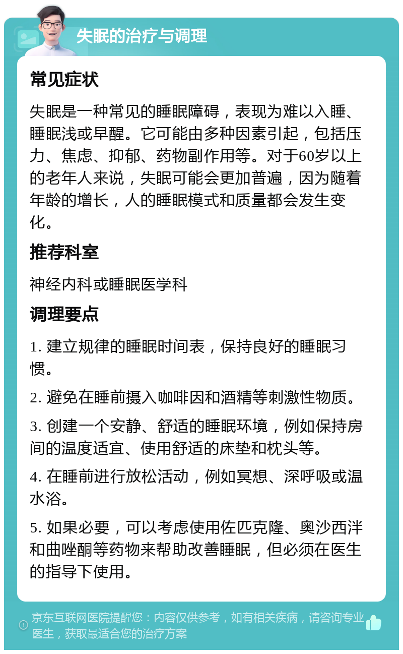 失眠的治疗与调理 常见症状 失眠是一种常见的睡眠障碍，表现为难以入睡、睡眠浅或早醒。它可能由多种因素引起，包括压力、焦虑、抑郁、药物副作用等。对于60岁以上的老年人来说，失眠可能会更加普遍，因为随着年龄的增长，人的睡眠模式和质量都会发生变化。 推荐科室 神经内科或睡眠医学科 调理要点 1. 建立规律的睡眠时间表，保持良好的睡眠习惯。 2. 避免在睡前摄入咖啡因和酒精等刺激性物质。 3. 创建一个安静、舒适的睡眠环境，例如保持房间的温度适宜、使用舒适的床垫和枕头等。 4. 在睡前进行放松活动，例如冥想、深呼吸或温水浴。 5. 如果必要，可以考虑使用佐匹克隆、奥沙西泮和曲唑酮等药物来帮助改善睡眠，但必须在医生的指导下使用。