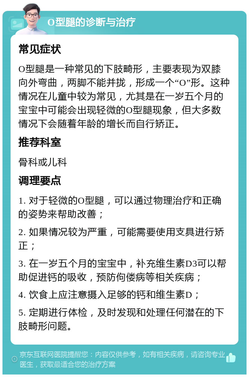 O型腿的诊断与治疗 常见症状 O型腿是一种常见的下肢畸形，主要表现为双膝向外弯曲，两脚不能并拢，形成一个“O”形。这种情况在儿童中较为常见，尤其是在一岁五个月的宝宝中可能会出现轻微的O型腿现象，但大多数情况下会随着年龄的增长而自行矫正。 推荐科室 骨科或儿科 调理要点 1. 对于轻微的O型腿，可以通过物理治疗和正确的姿势来帮助改善； 2. 如果情况较为严重，可能需要使用支具进行矫正； 3. 在一岁五个月的宝宝中，补充维生素D3可以帮助促进钙的吸收，预防佝偻病等相关疾病； 4. 饮食上应注意摄入足够的钙和维生素D； 5. 定期进行体检，及时发现和处理任何潜在的下肢畸形问题。