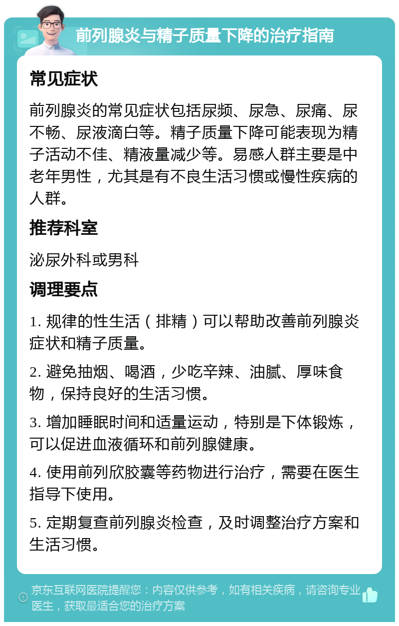 前列腺炎与精子质量下降的治疗指南 常见症状 前列腺炎的常见症状包括尿频、尿急、尿痛、尿不畅、尿液滴白等。精子质量下降可能表现为精子活动不佳、精液量减少等。易感人群主要是中老年男性，尤其是有不良生活习惯或慢性疾病的人群。 推荐科室 泌尿外科或男科 调理要点 1. 规律的性生活（排精）可以帮助改善前列腺炎症状和精子质量。 2. 避免抽烟、喝酒，少吃辛辣、油腻、厚味食物，保持良好的生活习惯。 3. 增加睡眠时间和适量运动，特别是下体锻炼，可以促进血液循环和前列腺健康。 4. 使用前列欣胶囊等药物进行治疗，需要在医生指导下使用。 5. 定期复查前列腺炎检查，及时调整治疗方案和生活习惯。