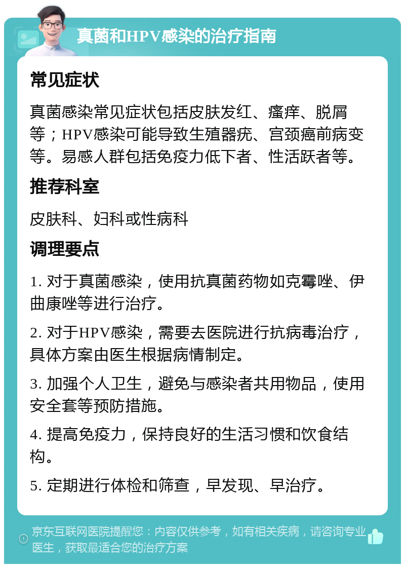 真菌和HPV感染的治疗指南 常见症状 真菌感染常见症状包括皮肤发红、瘙痒、脱屑等；HPV感染可能导致生殖器疣、宫颈癌前病变等。易感人群包括免疫力低下者、性活跃者等。 推荐科室 皮肤科、妇科或性病科 调理要点 1. 对于真菌感染，使用抗真菌药物如克霉唑、伊曲康唑等进行治疗。 2. 对于HPV感染，需要去医院进行抗病毒治疗，具体方案由医生根据病情制定。 3. 加强个人卫生，避免与感染者共用物品，使用安全套等预防措施。 4. 提高免疫力，保持良好的生活习惯和饮食结构。 5. 定期进行体检和筛查，早发现、早治疗。