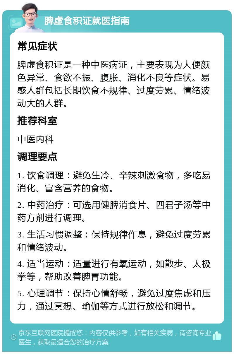 脾虚食积证就医指南 常见症状 脾虚食积证是一种中医病证，主要表现为大便颜色异常、食欲不振、腹胀、消化不良等症状。易感人群包括长期饮食不规律、过度劳累、情绪波动大的人群。 推荐科室 中医内科 调理要点 1. 饮食调理：避免生冷、辛辣刺激食物，多吃易消化、富含营养的食物。 2. 中药治疗：可选用健脾消食片、四君子汤等中药方剂进行调理。 3. 生活习惯调整：保持规律作息，避免过度劳累和情绪波动。 4. 适当运动：适量进行有氧运动，如散步、太极拳等，帮助改善脾胃功能。 5. 心理调节：保持心情舒畅，避免过度焦虑和压力，通过冥想、瑜伽等方式进行放松和调节。