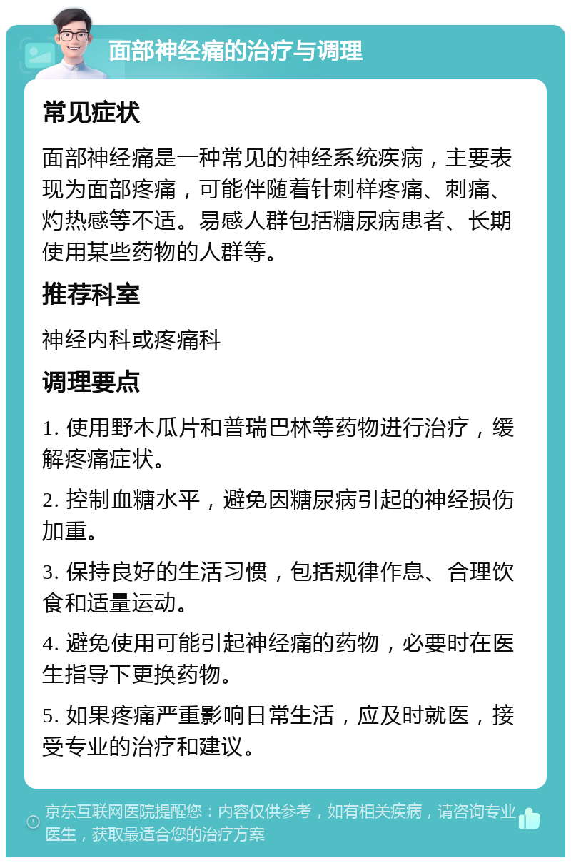 面部神经痛的治疗与调理 常见症状 面部神经痛是一种常见的神经系统疾病，主要表现为面部疼痛，可能伴随着针刺样疼痛、刺痛、灼热感等不适。易感人群包括糖尿病患者、长期使用某些药物的人群等。 推荐科室 神经内科或疼痛科 调理要点 1. 使用野木瓜片和普瑞巴林等药物进行治疗，缓解疼痛症状。 2. 控制血糖水平，避免因糖尿病引起的神经损伤加重。 3. 保持良好的生活习惯，包括规律作息、合理饮食和适量运动。 4. 避免使用可能引起神经痛的药物，必要时在医生指导下更换药物。 5. 如果疼痛严重影响日常生活，应及时就医，接受专业的治疗和建议。