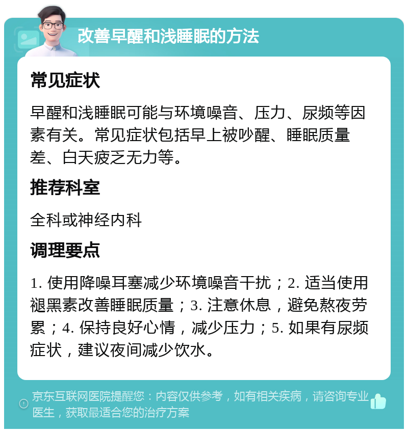 改善早醒和浅睡眠的方法 常见症状 早醒和浅睡眠可能与环境噪音、压力、尿频等因素有关。常见症状包括早上被吵醒、睡眠质量差、白天疲乏无力等。 推荐科室 全科或神经内科 调理要点 1. 使用降噪耳塞减少环境噪音干扰；2. 适当使用褪黑素改善睡眠质量；3. 注意休息，避免熬夜劳累；4. 保持良好心情，减少压力；5. 如果有尿频症状，建议夜间减少饮水。