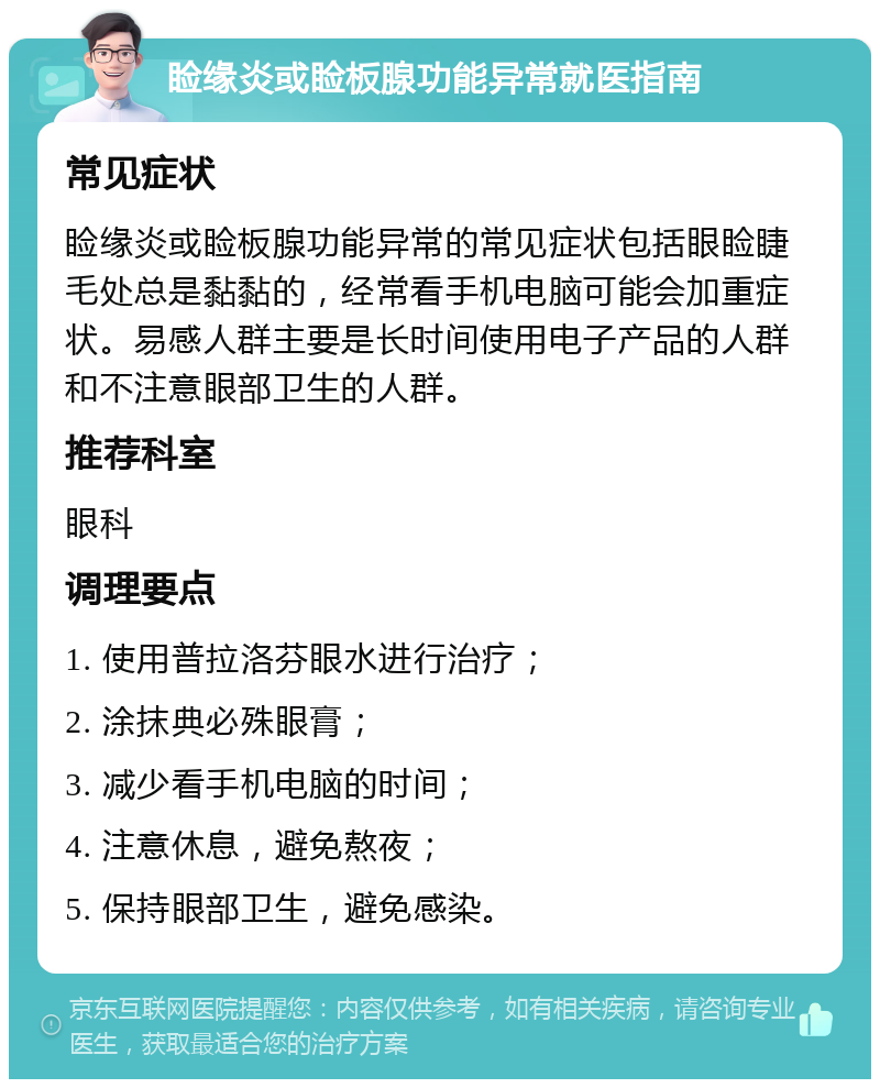 睑缘炎或睑板腺功能异常就医指南 常见症状 睑缘炎或睑板腺功能异常的常见症状包括眼睑睫毛处总是黏黏的，经常看手机电脑可能会加重症状。易感人群主要是长时间使用电子产品的人群和不注意眼部卫生的人群。 推荐科室 眼科 调理要点 1. 使用普拉洛芬眼水进行治疗； 2. 涂抹典必殊眼膏； 3. 减少看手机电脑的时间； 4. 注意休息，避免熬夜； 5. 保持眼部卫生，避免感染。