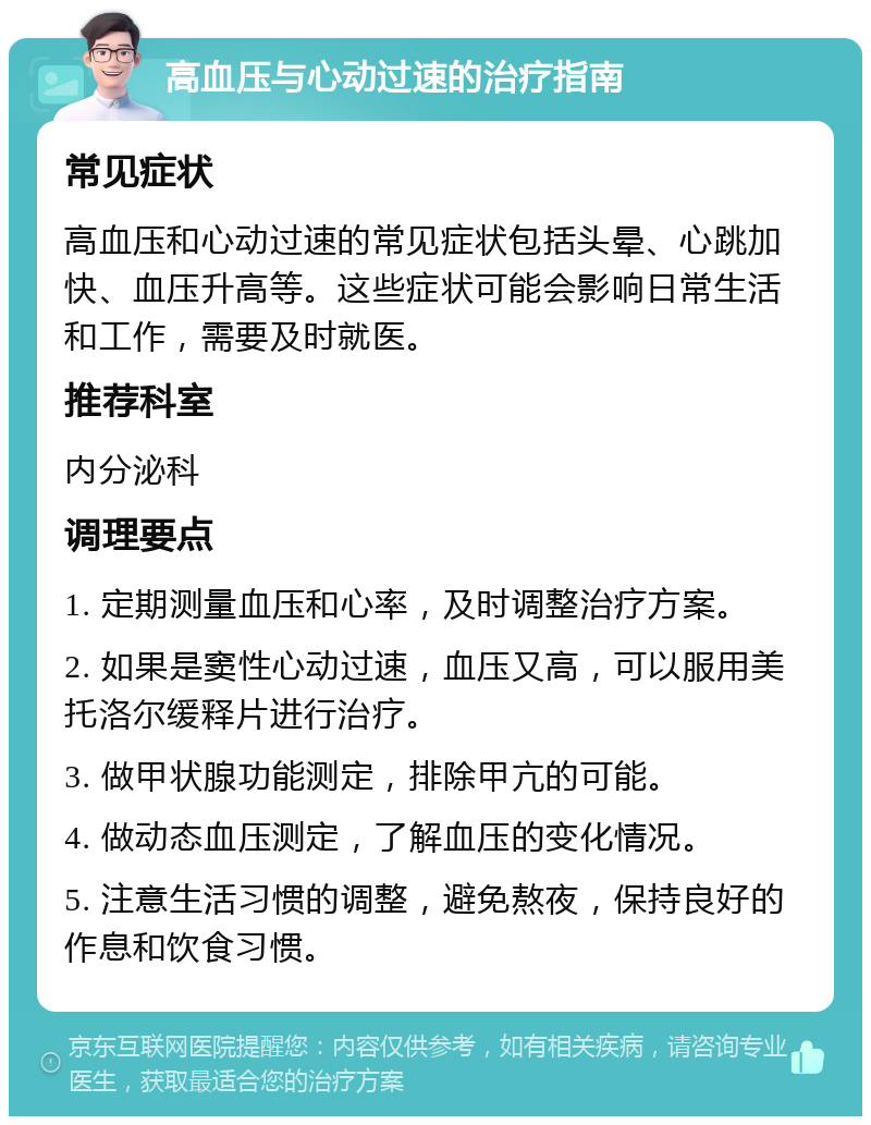 高血压与心动过速的治疗指南 常见症状 高血压和心动过速的常见症状包括头晕、心跳加快、血压升高等。这些症状可能会影响日常生活和工作，需要及时就医。 推荐科室 内分泌科 调理要点 1. 定期测量血压和心率，及时调整治疗方案。 2. 如果是窦性心动过速，血压又高，可以服用美托洛尔缓释片进行治疗。 3. 做甲状腺功能测定，排除甲亢的可能。 4. 做动态血压测定，了解血压的变化情况。 5. 注意生活习惯的调整，避免熬夜，保持良好的作息和饮食习惯。