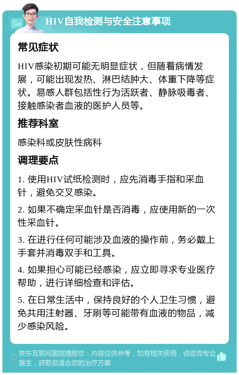 HIV自我检测与安全注意事项 常见症状 HIV感染初期可能无明显症状，但随着病情发展，可能出现发热、淋巴结肿大、体重下降等症状。易感人群包括性行为活跃者、静脉吸毒者、接触感染者血液的医护人员等。 推荐科室 感染科或皮肤性病科 调理要点 1. 使用HIV试纸检测时，应先消毒手指和采血针，避免交叉感染。 2. 如果不确定采血针是否消毒，应使用新的一次性采血针。 3. 在进行任何可能涉及血液的操作前，务必戴上手套并消毒双手和工具。 4. 如果担心可能已经感染，应立即寻求专业医疗帮助，进行详细检查和评估。 5. 在日常生活中，保持良好的个人卫生习惯，避免共用注射器、牙刷等可能带有血液的物品，减少感染风险。