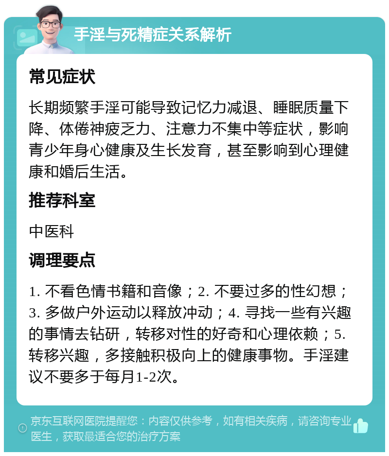 手淫与死精症关系解析 常见症状 长期频繁手淫可能导致记忆力减退、睡眠质量下降、体倦神疲乏力、注意力不集中等症状，影响青少年身心健康及生长发育，甚至影响到心理健康和婚后生活。 推荐科室 中医科 调理要点 1. 不看色情书籍和音像；2. 不要过多的性幻想；3. 多做户外运动以释放冲动；4. 寻找一些有兴趣的事情去钻研，转移对性的好奇和心理依赖；5. 转移兴趣，多接触积极向上的健康事物。手淫建议不要多于每月1-2次。