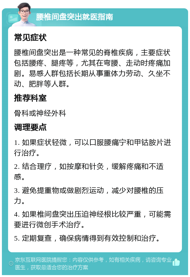 腰椎间盘突出就医指南 常见症状 腰椎间盘突出是一种常见的脊椎疾病，主要症状包括腰疼、腿疼等，尤其在弯腰、走动时疼痛加剧。易感人群包括长期从事重体力劳动、久坐不动、肥胖等人群。 推荐科室 骨科或神经外科 调理要点 1. 如果症状轻微，可以口服腰痛宁和甲钴胺片进行治疗。 2. 结合理疗，如按摩和针灸，缓解疼痛和不适感。 3. 避免提重物或做剧烈运动，减少对腰椎的压力。 4. 如果椎间盘突出压迫神经根比较严重，可能需要进行微创手术治疗。 5. 定期复查，确保病情得到有效控制和治疗。