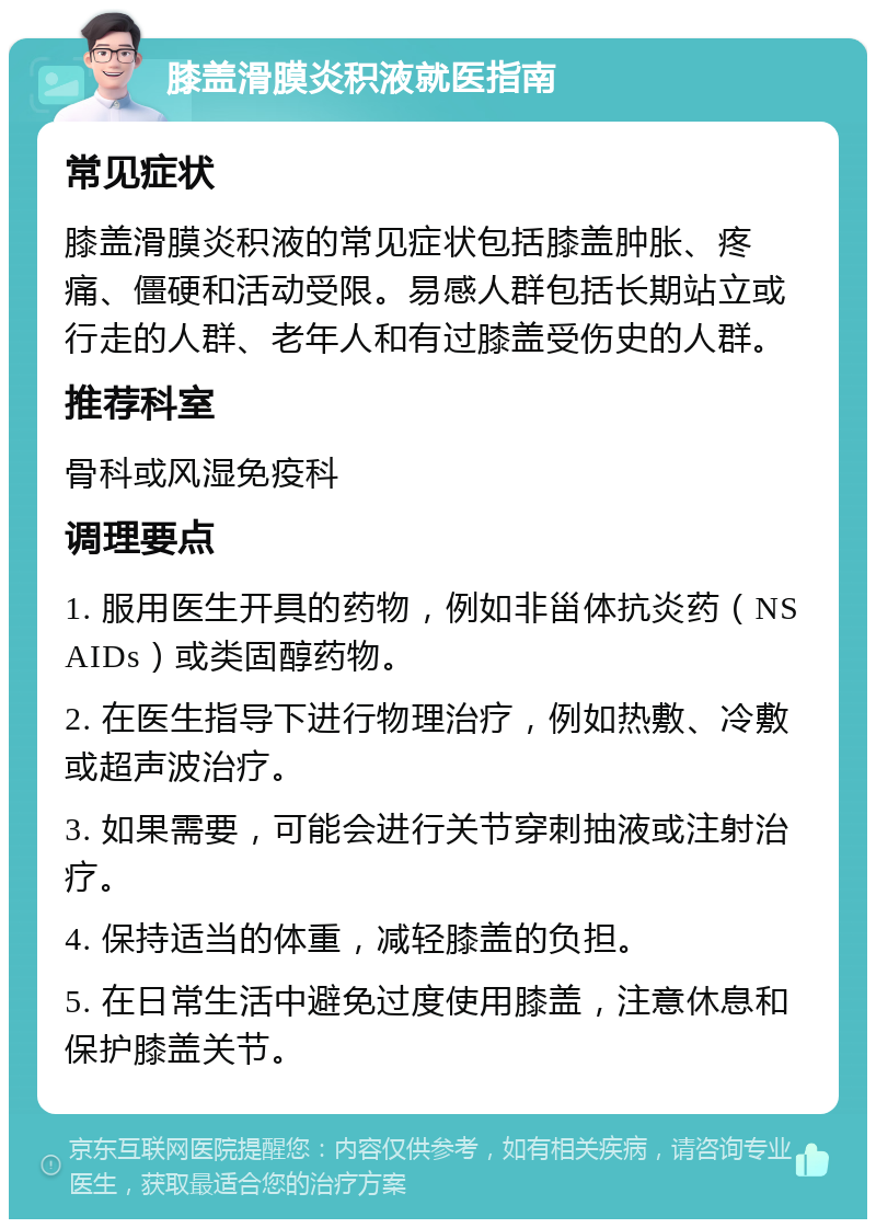 膝盖滑膜炎积液就医指南 常见症状 膝盖滑膜炎积液的常见症状包括膝盖肿胀、疼痛、僵硬和活动受限。易感人群包括长期站立或行走的人群、老年人和有过膝盖受伤史的人群。 推荐科室 骨科或风湿免疫科 调理要点 1. 服用医生开具的药物，例如非甾体抗炎药（NSAIDs）或类固醇药物。 2. 在医生指导下进行物理治疗，例如热敷、冷敷或超声波治疗。 3. 如果需要，可能会进行关节穿刺抽液或注射治疗。 4. 保持适当的体重，减轻膝盖的负担。 5. 在日常生活中避免过度使用膝盖，注意休息和保护膝盖关节。