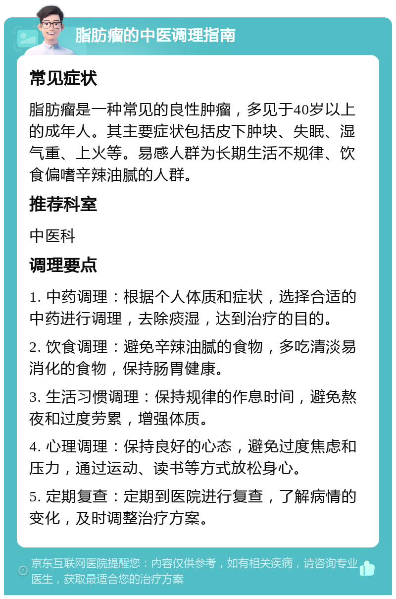 脂肪瘤的中医调理指南 常见症状 脂肪瘤是一种常见的良性肿瘤，多见于40岁以上的成年人。其主要症状包括皮下肿块、失眠、湿气重、上火等。易感人群为长期生活不规律、饮食偏嗜辛辣油腻的人群。 推荐科室 中医科 调理要点 1. 中药调理：根据个人体质和症状，选择合适的中药进行调理，去除痰湿，达到治疗的目的。 2. 饮食调理：避免辛辣油腻的食物，多吃清淡易消化的食物，保持肠胃健康。 3. 生活习惯调理：保持规律的作息时间，避免熬夜和过度劳累，增强体质。 4. 心理调理：保持良好的心态，避免过度焦虑和压力，通过运动、读书等方式放松身心。 5. 定期复查：定期到医院进行复查，了解病情的变化，及时调整治疗方案。