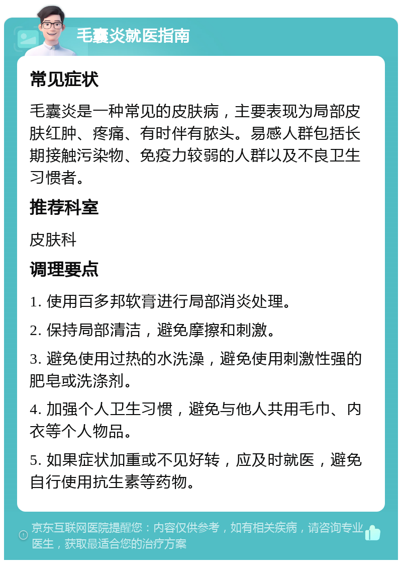 毛囊炎就医指南 常见症状 毛囊炎是一种常见的皮肤病，主要表现为局部皮肤红肿、疼痛、有时伴有脓头。易感人群包括长期接触污染物、免疫力较弱的人群以及不良卫生习惯者。 推荐科室 皮肤科 调理要点 1. 使用百多邦软膏进行局部消炎处理。 2. 保持局部清洁，避免摩擦和刺激。 3. 避免使用过热的水洗澡，避免使用刺激性强的肥皂或洗涤剂。 4. 加强个人卫生习惯，避免与他人共用毛巾、内衣等个人物品。 5. 如果症状加重或不见好转，应及时就医，避免自行使用抗生素等药物。