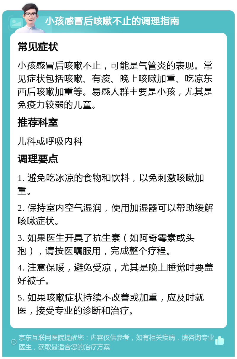 小孩感冒后咳嗽不止的调理指南 常见症状 小孩感冒后咳嗽不止，可能是气管炎的表现。常见症状包括咳嗽、有痰、晚上咳嗽加重、吃凉东西后咳嗽加重等。易感人群主要是小孩，尤其是免疫力较弱的儿童。 推荐科室 儿科或呼吸内科 调理要点 1. 避免吃冰凉的食物和饮料，以免刺激咳嗽加重。 2. 保持室内空气湿润，使用加湿器可以帮助缓解咳嗽症状。 3. 如果医生开具了抗生素（如阿奇霉素或头孢），请按医嘱服用，完成整个疗程。 4. 注意保暖，避免受凉，尤其是晚上睡觉时要盖好被子。 5. 如果咳嗽症状持续不改善或加重，应及时就医，接受专业的诊断和治疗。