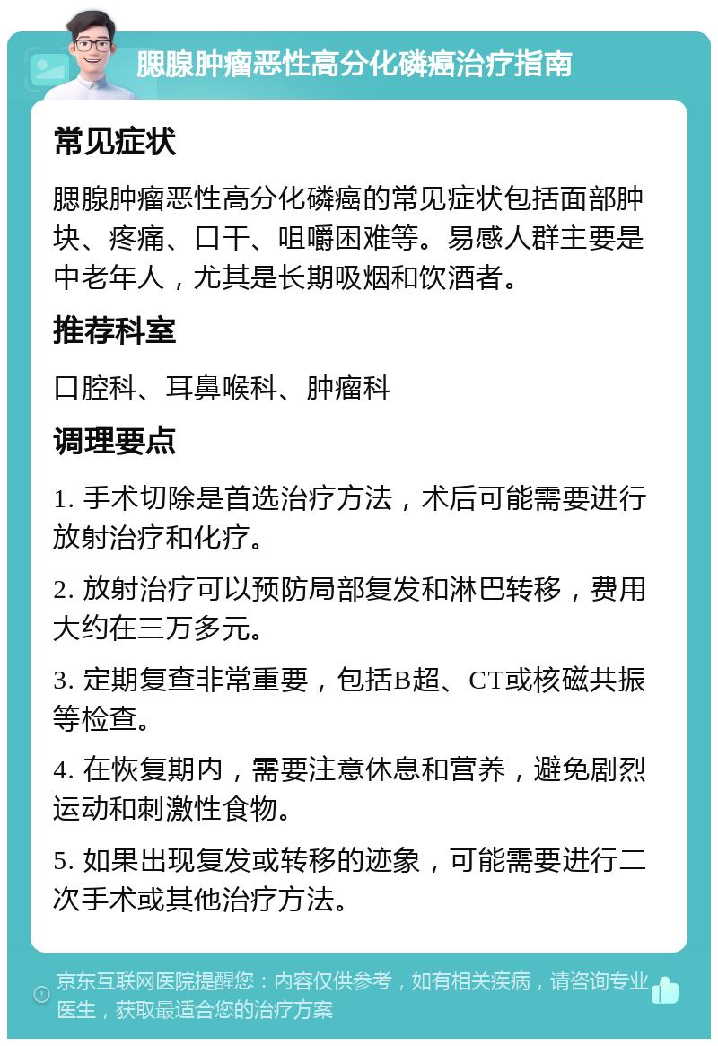 腮腺肿瘤恶性高分化磷癌治疗指南 常见症状 腮腺肿瘤恶性高分化磷癌的常见症状包括面部肿块、疼痛、口干、咀嚼困难等。易感人群主要是中老年人，尤其是长期吸烟和饮酒者。 推荐科室 口腔科、耳鼻喉科、肿瘤科 调理要点 1. 手术切除是首选治疗方法，术后可能需要进行放射治疗和化疗。 2. 放射治疗可以预防局部复发和淋巴转移，费用大约在三万多元。 3. 定期复查非常重要，包括B超、CT或核磁共振等检查。 4. 在恢复期内，需要注意休息和营养，避免剧烈运动和刺激性食物。 5. 如果出现复发或转移的迹象，可能需要进行二次手术或其他治疗方法。