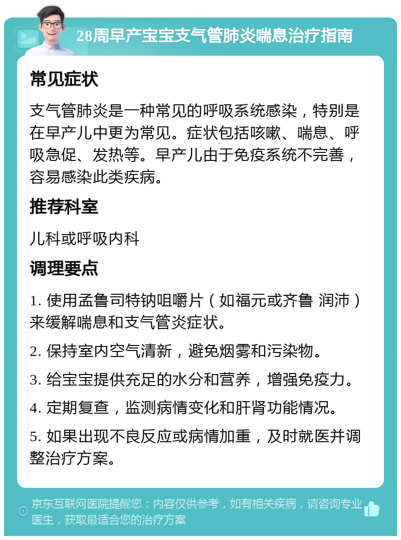 28周早产宝宝支气管肺炎喘息治疗指南 常见症状 支气管肺炎是一种常见的呼吸系统感染，特别是在早产儿中更为常见。症状包括咳嗽、喘息、呼吸急促、发热等。早产儿由于免疫系统不完善，容易感染此类疾病。 推荐科室 儿科或呼吸内科 调理要点 1. 使用孟鲁司特钠咀嚼片（如福元或齐鲁 润沛）来缓解喘息和支气管炎症状。 2. 保持室内空气清新，避免烟雾和污染物。 3. 给宝宝提供充足的水分和营养，增强免疫力。 4. 定期复查，监测病情变化和肝肾功能情况。 5. 如果出现不良反应或病情加重，及时就医并调整治疗方案。