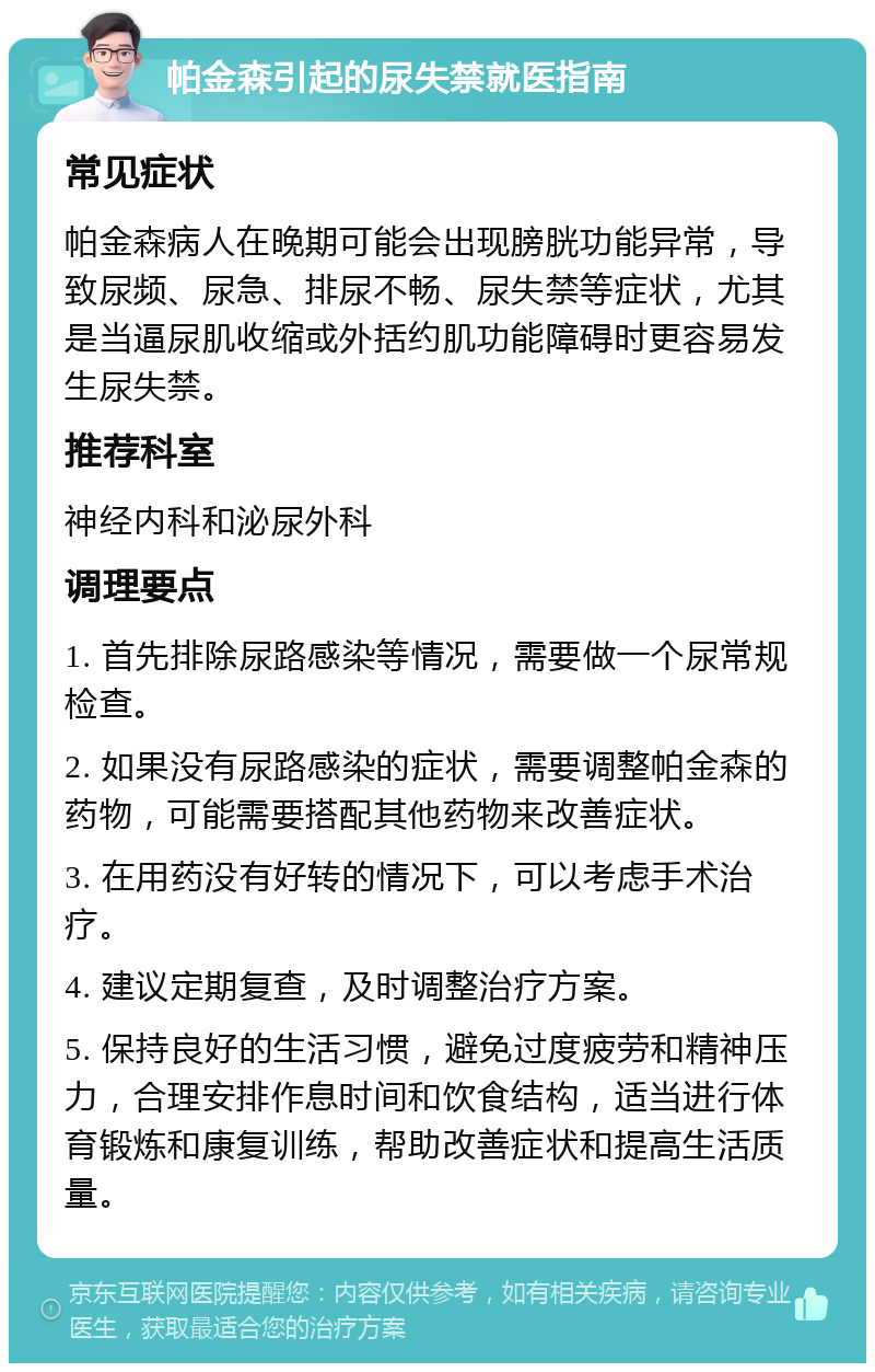 帕金森引起的尿失禁就医指南 常见症状 帕金森病人在晚期可能会出现膀胱功能异常，导致尿频、尿急、排尿不畅、尿失禁等症状，尤其是当逼尿肌收缩或外括约肌功能障碍时更容易发生尿失禁。 推荐科室 神经内科和泌尿外科 调理要点 1. 首先排除尿路感染等情况，需要做一个尿常规检查。 2. 如果没有尿路感染的症状，需要调整帕金森的药物，可能需要搭配其他药物来改善症状。 3. 在用药没有好转的情况下，可以考虑手术治疗。 4. 建议定期复查，及时调整治疗方案。 5. 保持良好的生活习惯，避免过度疲劳和精神压力，合理安排作息时间和饮食结构，适当进行体育锻炼和康复训练，帮助改善症状和提高生活质量。