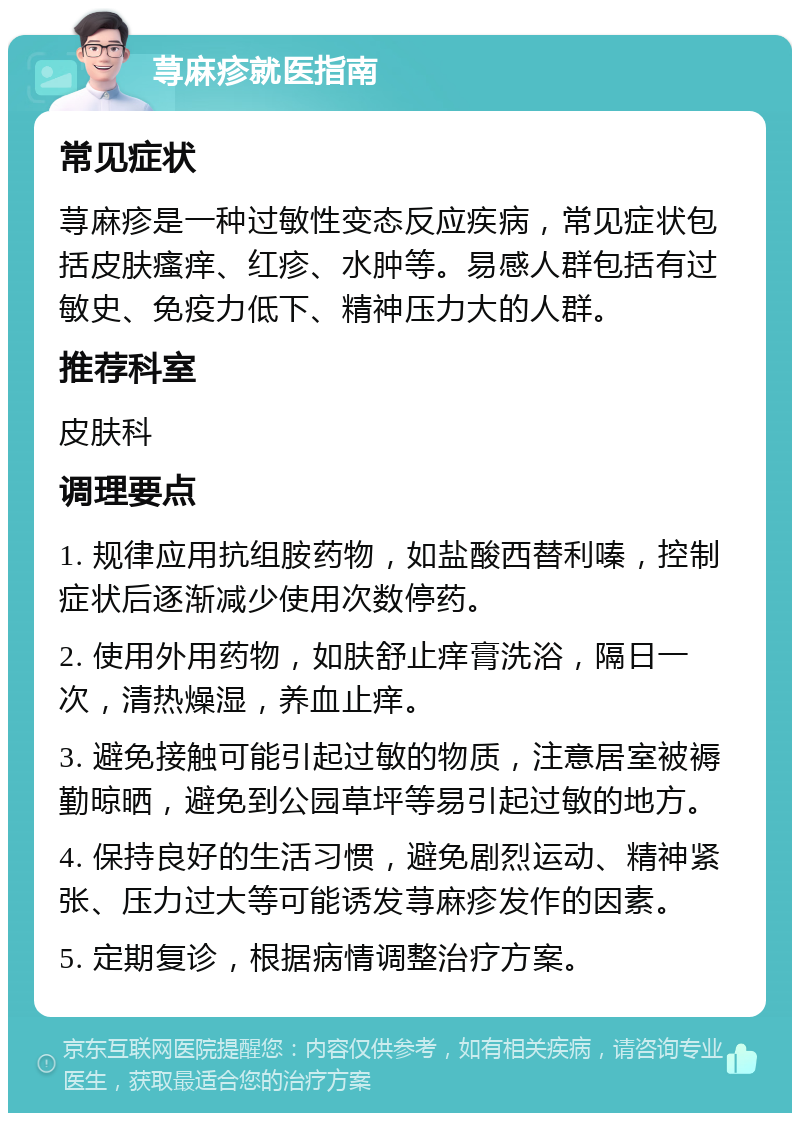 荨麻疹就医指南 常见症状 荨麻疹是一种过敏性变态反应疾病，常见症状包括皮肤瘙痒、红疹、水肿等。易感人群包括有过敏史、免疫力低下、精神压力大的人群。 推荐科室 皮肤科 调理要点 1. 规律应用抗组胺药物，如盐酸西替利嗪，控制症状后逐渐减少使用次数停药。 2. 使用外用药物，如肤舒止痒膏洗浴，隔日一次，清热燥湿，养血止痒。 3. 避免接触可能引起过敏的物质，注意居室被褥勤晾晒，避免到公园草坪等易引起过敏的地方。 4. 保持良好的生活习惯，避免剧烈运动、精神紧张、压力过大等可能诱发荨麻疹发作的因素。 5. 定期复诊，根据病情调整治疗方案。