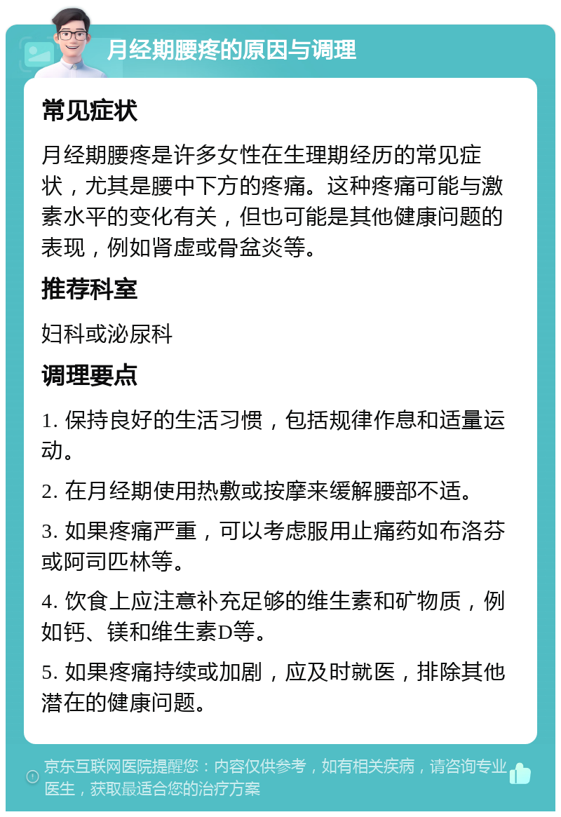 月经期腰疼的原因与调理 常见症状 月经期腰疼是许多女性在生理期经历的常见症状，尤其是腰中下方的疼痛。这种疼痛可能与激素水平的变化有关，但也可能是其他健康问题的表现，例如肾虚或骨盆炎等。 推荐科室 妇科或泌尿科 调理要点 1. 保持良好的生活习惯，包括规律作息和适量运动。 2. 在月经期使用热敷或按摩来缓解腰部不适。 3. 如果疼痛严重，可以考虑服用止痛药如布洛芬或阿司匹林等。 4. 饮食上应注意补充足够的维生素和矿物质，例如钙、镁和维生素D等。 5. 如果疼痛持续或加剧，应及时就医，排除其他潜在的健康问题。