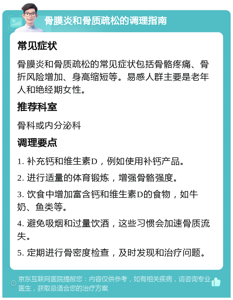 骨膜炎和骨质疏松的调理指南 常见症状 骨膜炎和骨质疏松的常见症状包括骨骼疼痛、骨折风险增加、身高缩短等。易感人群主要是老年人和绝经期女性。 推荐科室 骨科或内分泌科 调理要点 1. 补充钙和维生素D，例如使用补钙产品。 2. 进行适量的体育锻炼，增强骨骼强度。 3. 饮食中增加富含钙和维生素D的食物，如牛奶、鱼类等。 4. 避免吸烟和过量饮酒，这些习惯会加速骨质流失。 5. 定期进行骨密度检查，及时发现和治疗问题。