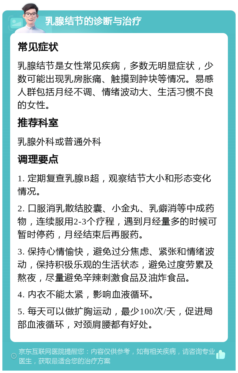 乳腺结节的诊断与治疗 常见症状 乳腺结节是女性常见疾病，多数无明显症状，少数可能出现乳房胀痛、触摸到肿块等情况。易感人群包括月经不调、情绪波动大、生活习惯不良的女性。 推荐科室 乳腺外科或普通外科 调理要点 1. 定期复查乳腺B超，观察结节大小和形态变化情况。 2. 口服消乳散结胶囊、小金丸、乳癖消等中成药物，连续服用2-3个疗程，遇到月经量多的时候可暂时停药，月经结束后再服药。 3. 保持心情愉快，避免过分焦虑、紧张和情绪波动，保持积极乐观的生活状态，避免过度劳累及熬夜，尽量避免辛辣刺激食品及油炸食品。 4. 内衣不能太紧，影响血液循环。 5. 每天可以做扩胸运动，最少100次/天，促进局部血液循环，对颈肩腰都有好处。