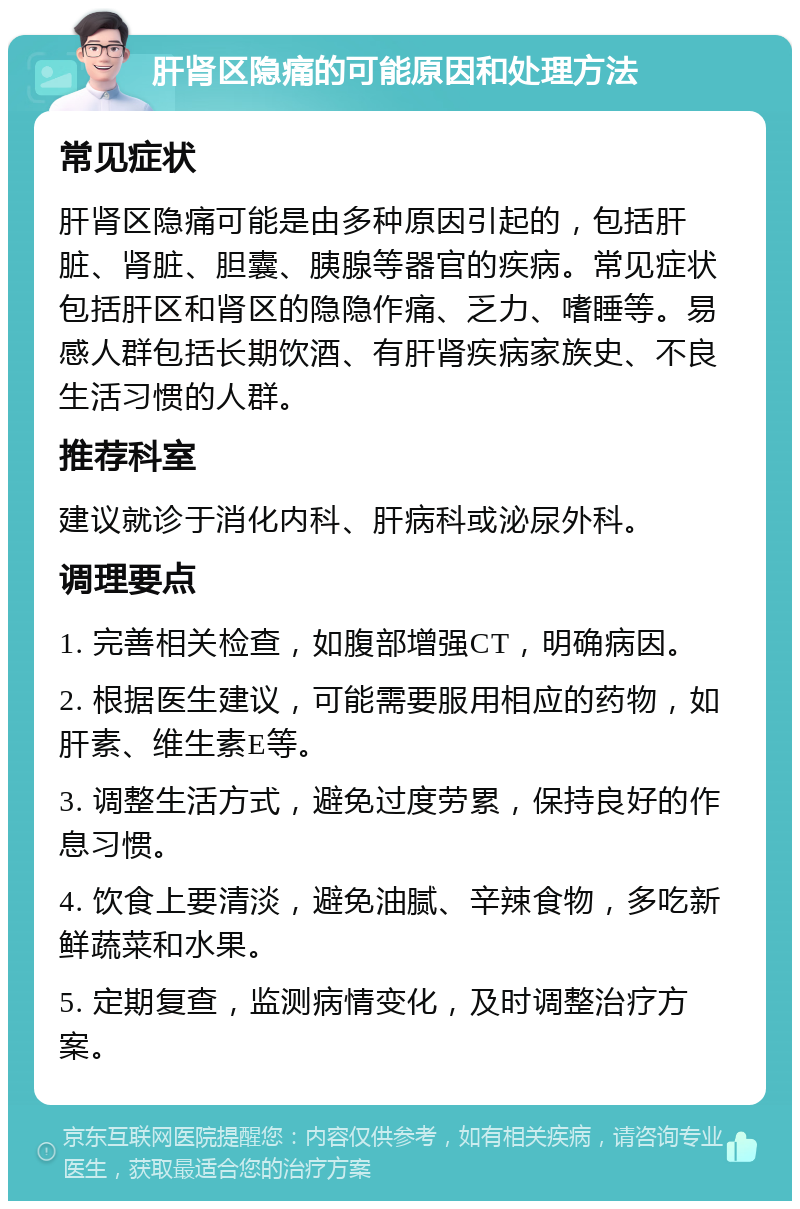 肝肾区隐痛的可能原因和处理方法 常见症状 肝肾区隐痛可能是由多种原因引起的，包括肝脏、肾脏、胆囊、胰腺等器官的疾病。常见症状包括肝区和肾区的隐隐作痛、乏力、嗜睡等。易感人群包括长期饮酒、有肝肾疾病家族史、不良生活习惯的人群。 推荐科室 建议就诊于消化内科、肝病科或泌尿外科。 调理要点 1. 完善相关检查，如腹部增强CT，明确病因。 2. 根据医生建议，可能需要服用相应的药物，如肝素、维生素E等。 3. 调整生活方式，避免过度劳累，保持良好的作息习惯。 4. 饮食上要清淡，避免油腻、辛辣食物，多吃新鲜蔬菜和水果。 5. 定期复查，监测病情变化，及时调整治疗方案。