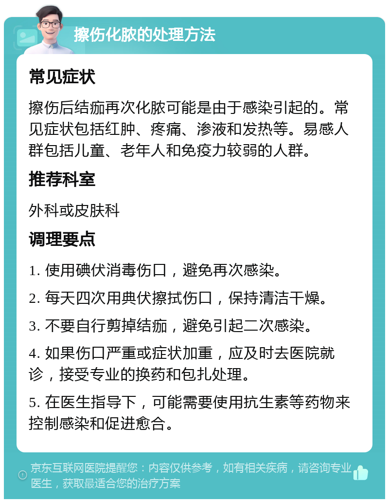 擦伤化脓的处理方法 常见症状 擦伤后结痂再次化脓可能是由于感染引起的。常见症状包括红肿、疼痛、渗液和发热等。易感人群包括儿童、老年人和免疫力较弱的人群。 推荐科室 外科或皮肤科 调理要点 1. 使用碘伏消毒伤口，避免再次感染。 2. 每天四次用典伏擦拭伤口，保持清洁干燥。 3. 不要自行剪掉结痂，避免引起二次感染。 4. 如果伤口严重或症状加重，应及时去医院就诊，接受专业的换药和包扎处理。 5. 在医生指导下，可能需要使用抗生素等药物来控制感染和促进愈合。