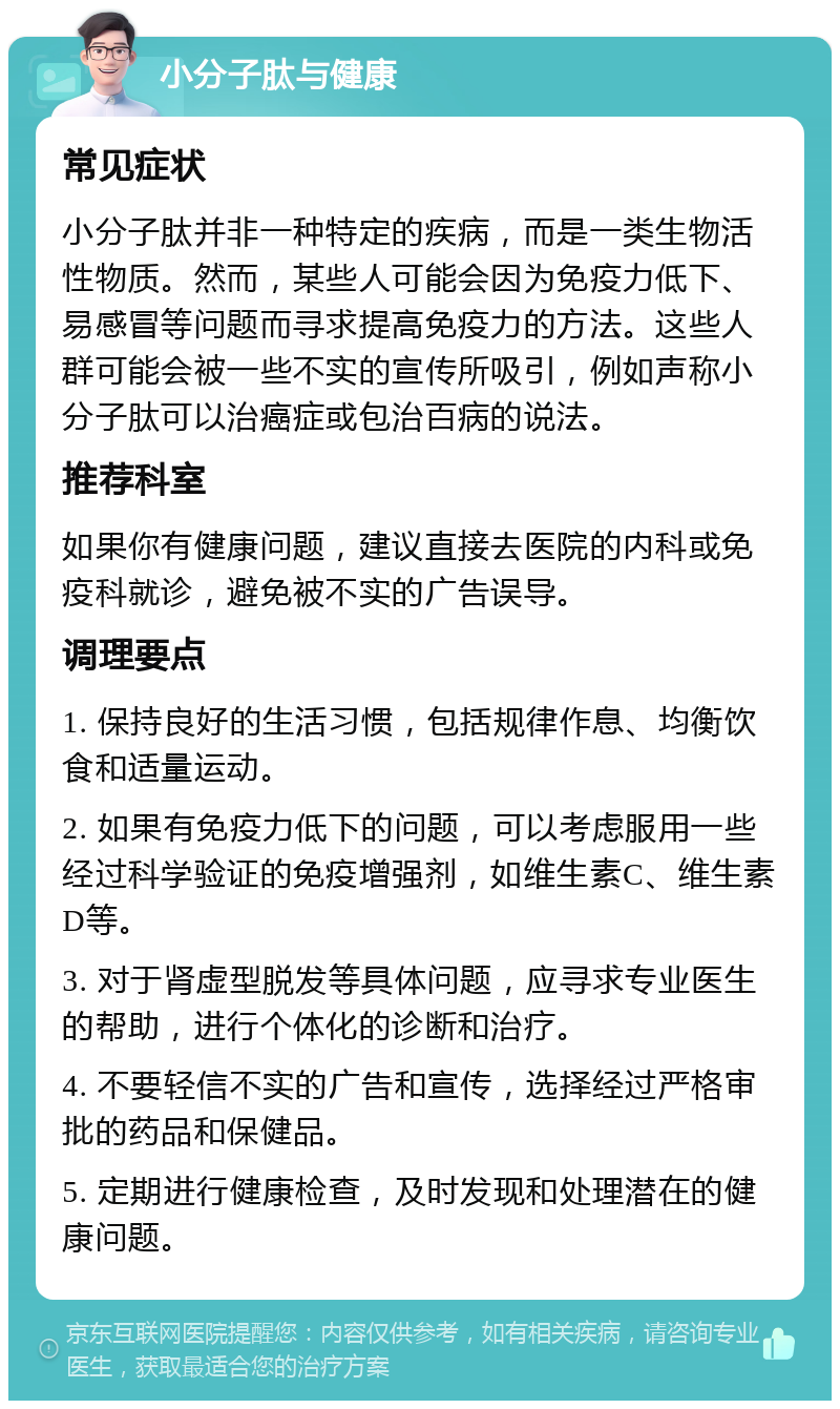 小分子肽与健康 常见症状 小分子肽并非一种特定的疾病，而是一类生物活性物质。然而，某些人可能会因为免疫力低下、易感冒等问题而寻求提高免疫力的方法。这些人群可能会被一些不实的宣传所吸引，例如声称小分子肽可以治癌症或包治百病的说法。 推荐科室 如果你有健康问题，建议直接去医院的内科或免疫科就诊，避免被不实的广告误导。 调理要点 1. 保持良好的生活习惯，包括规律作息、均衡饮食和适量运动。 2. 如果有免疫力低下的问题，可以考虑服用一些经过科学验证的免疫增强剂，如维生素C、维生素D等。 3. 对于肾虚型脱发等具体问题，应寻求专业医生的帮助，进行个体化的诊断和治疗。 4. 不要轻信不实的广告和宣传，选择经过严格审批的药品和保健品。 5. 定期进行健康检查，及时发现和处理潜在的健康问题。