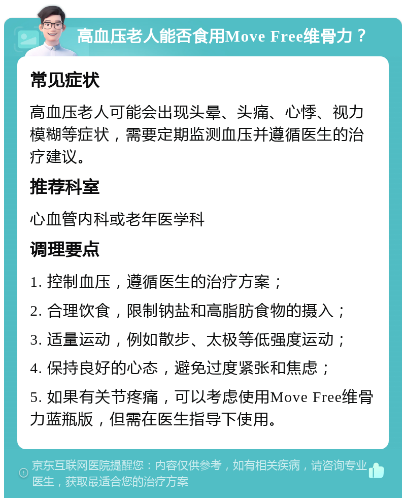 高血压老人能否食用Move Free维骨力？ 常见症状 高血压老人可能会出现头晕、头痛、心悸、视力模糊等症状，需要定期监测血压并遵循医生的治疗建议。 推荐科室 心血管内科或老年医学科 调理要点 1. 控制血压，遵循医生的治疗方案； 2. 合理饮食，限制钠盐和高脂肪食物的摄入； 3. 适量运动，例如散步、太极等低强度运动； 4. 保持良好的心态，避免过度紧张和焦虑； 5. 如果有关节疼痛，可以考虑使用Move Free维骨力蓝瓶版，但需在医生指导下使用。