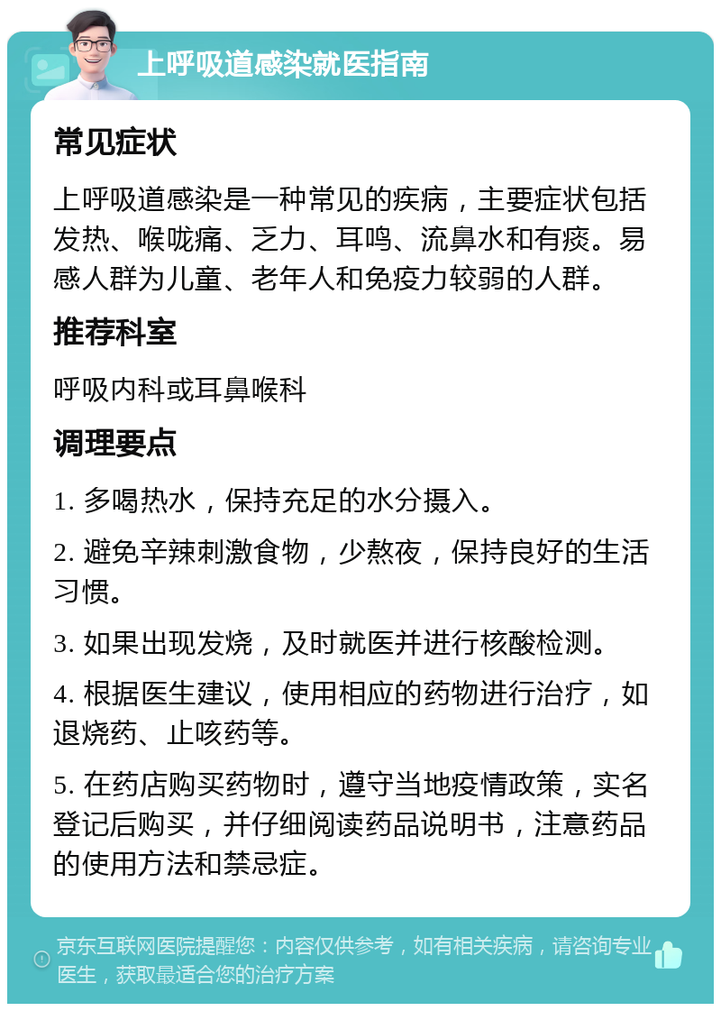 上呼吸道感染就医指南 常见症状 上呼吸道感染是一种常见的疾病，主要症状包括发热、喉咙痛、乏力、耳鸣、流鼻水和有痰。易感人群为儿童、老年人和免疫力较弱的人群。 推荐科室 呼吸内科或耳鼻喉科 调理要点 1. 多喝热水，保持充足的水分摄入。 2. 避免辛辣刺激食物，少熬夜，保持良好的生活习惯。 3. 如果出现发烧，及时就医并进行核酸检测。 4. 根据医生建议，使用相应的药物进行治疗，如退烧药、止咳药等。 5. 在药店购买药物时，遵守当地疫情政策，实名登记后购买，并仔细阅读药品说明书，注意药品的使用方法和禁忌症。