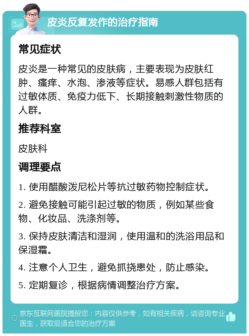 皮炎反复发作的治疗指南 常见症状 皮炎是一种常见的皮肤病，主要表现为皮肤红肿、瘙痒、水泡、渗液等症状。易感人群包括有过敏体质、免疫力低下、长期接触刺激性物质的人群。 推荐科室 皮肤科 调理要点 1. 使用醋酸泼尼松片等抗过敏药物控制症状。 2. 避免接触可能引起过敏的物质，例如某些食物、化妆品、洗涤剂等。 3. 保持皮肤清洁和湿润，使用温和的洗浴用品和保湿霜。 4. 注意个人卫生，避免抓挠患处，防止感染。 5. 定期复诊，根据病情调整治疗方案。