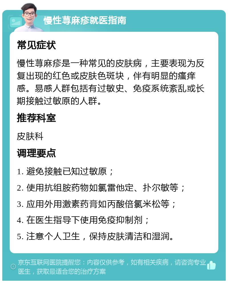 慢性荨麻疹就医指南 常见症状 慢性荨麻疹是一种常见的皮肤病，主要表现为反复出现的红色或皮肤色斑块，伴有明显的瘙痒感。易感人群包括有过敏史、免疫系统紊乱或长期接触过敏原的人群。 推荐科室 皮肤科 调理要点 1. 避免接触已知过敏原； 2. 使用抗组胺药物如氯雷他定、扑尔敏等； 3. 应用外用激素药膏如丙酸倍氯米松等； 4. 在医生指导下使用免疫抑制剂； 5. 注意个人卫生，保持皮肤清洁和湿润。