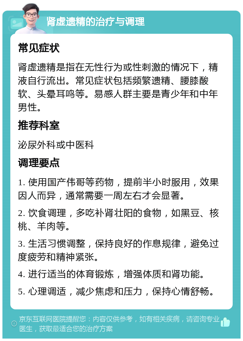 肾虚遗精的治疗与调理 常见症状 肾虚遗精是指在无性行为或性刺激的情况下，精液自行流出。常见症状包括频繁遗精、腰膝酸软、头晕耳鸣等。易感人群主要是青少年和中年男性。 推荐科室 泌尿外科或中医科 调理要点 1. 使用国产伟哥等药物，提前半小时服用，效果因人而异，通常需要一周左右才会显著。 2. 饮食调理，多吃补肾壮阳的食物，如黑豆、核桃、羊肉等。 3. 生活习惯调整，保持良好的作息规律，避免过度疲劳和精神紧张。 4. 进行适当的体育锻炼，增强体质和肾功能。 5. 心理调适，减少焦虑和压力，保持心情舒畅。