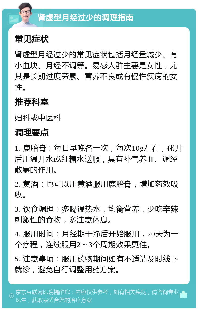 肾虚型月经过少的调理指南 常见症状 肾虚型月经过少的常见症状包括月经量减少、有小血块、月经不调等。易感人群主要是女性，尤其是长期过度劳累、营养不良或有慢性疾病的女性。 推荐科室 妇科或中医科 调理要点 1. 鹿胎膏：每日早晚各一次，每次10g左右，化开后用温开水或红糖水送服，具有补气养血、调经散寒的作用。 2. 黄酒：也可以用黄酒服用鹿胎膏，增加药效吸收。 3. 饮食调理：多喝温热水，均衡营养，少吃辛辣刺激性的食物，多注意休息。 4. 服用时间：月经期干净后开始服用，20天为一个疗程，连续服用2～3个周期效果更佳。 5. 注意事项：服用药物期间如有不适请及时线下就诊，避免自行调整用药方案。