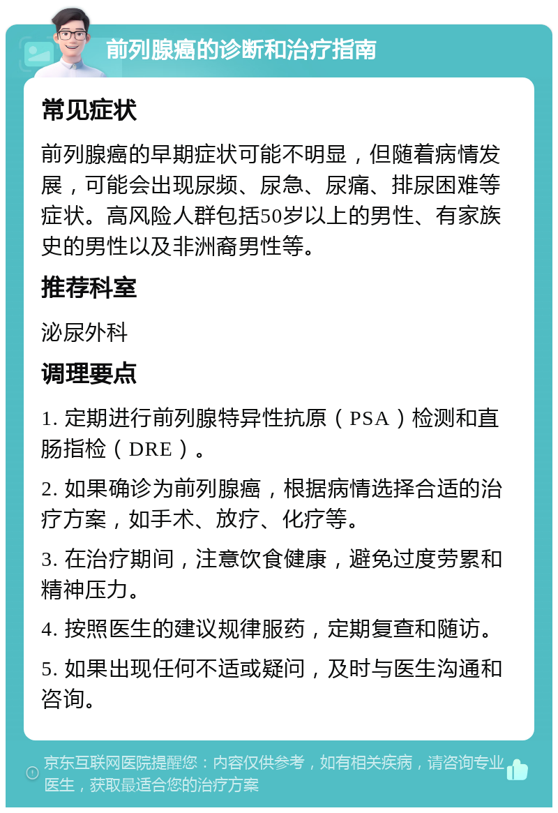 前列腺癌的诊断和治疗指南 常见症状 前列腺癌的早期症状可能不明显，但随着病情发展，可能会出现尿频、尿急、尿痛、排尿困难等症状。高风险人群包括50岁以上的男性、有家族史的男性以及非洲裔男性等。 推荐科室 泌尿外科 调理要点 1. 定期进行前列腺特异性抗原（PSA）检测和直肠指检（DRE）。 2. 如果确诊为前列腺癌，根据病情选择合适的治疗方案，如手术、放疗、化疗等。 3. 在治疗期间，注意饮食健康，避免过度劳累和精神压力。 4. 按照医生的建议规律服药，定期复查和随访。 5. 如果出现任何不适或疑问，及时与医生沟通和咨询。