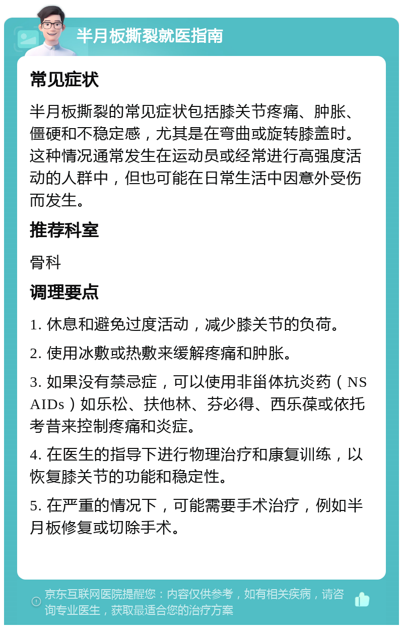 半月板撕裂就医指南 常见症状 半月板撕裂的常见症状包括膝关节疼痛、肿胀、僵硬和不稳定感，尤其是在弯曲或旋转膝盖时。这种情况通常发生在运动员或经常进行高强度活动的人群中，但也可能在日常生活中因意外受伤而发生。 推荐科室 骨科 调理要点 1. 休息和避免过度活动，减少膝关节的负荷。 2. 使用冰敷或热敷来缓解疼痛和肿胀。 3. 如果没有禁忌症，可以使用非甾体抗炎药（NSAIDs）如乐松、扶他林、芬必得、西乐葆或依托考昔来控制疼痛和炎症。 4. 在医生的指导下进行物理治疗和康复训练，以恢复膝关节的功能和稳定性。 5. 在严重的情况下，可能需要手术治疗，例如半月板修复或切除手术。