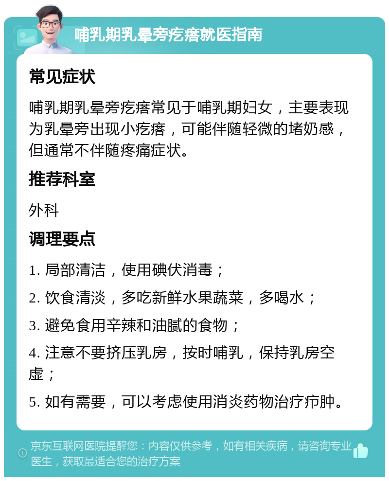 哺乳期乳晕旁疙瘩就医指南 常见症状 哺乳期乳晕旁疙瘩常见于哺乳期妇女，主要表现为乳晕旁出现小疙瘩，可能伴随轻微的堵奶感，但通常不伴随疼痛症状。 推荐科室 外科 调理要点 1. 局部清洁，使用碘伏消毒； 2. 饮食清淡，多吃新鲜水果蔬菜，多喝水； 3. 避免食用辛辣和油腻的食物； 4. 注意不要挤压乳房，按时哺乳，保持乳房空虚； 5. 如有需要，可以考虑使用消炎药物治疗疖肿。