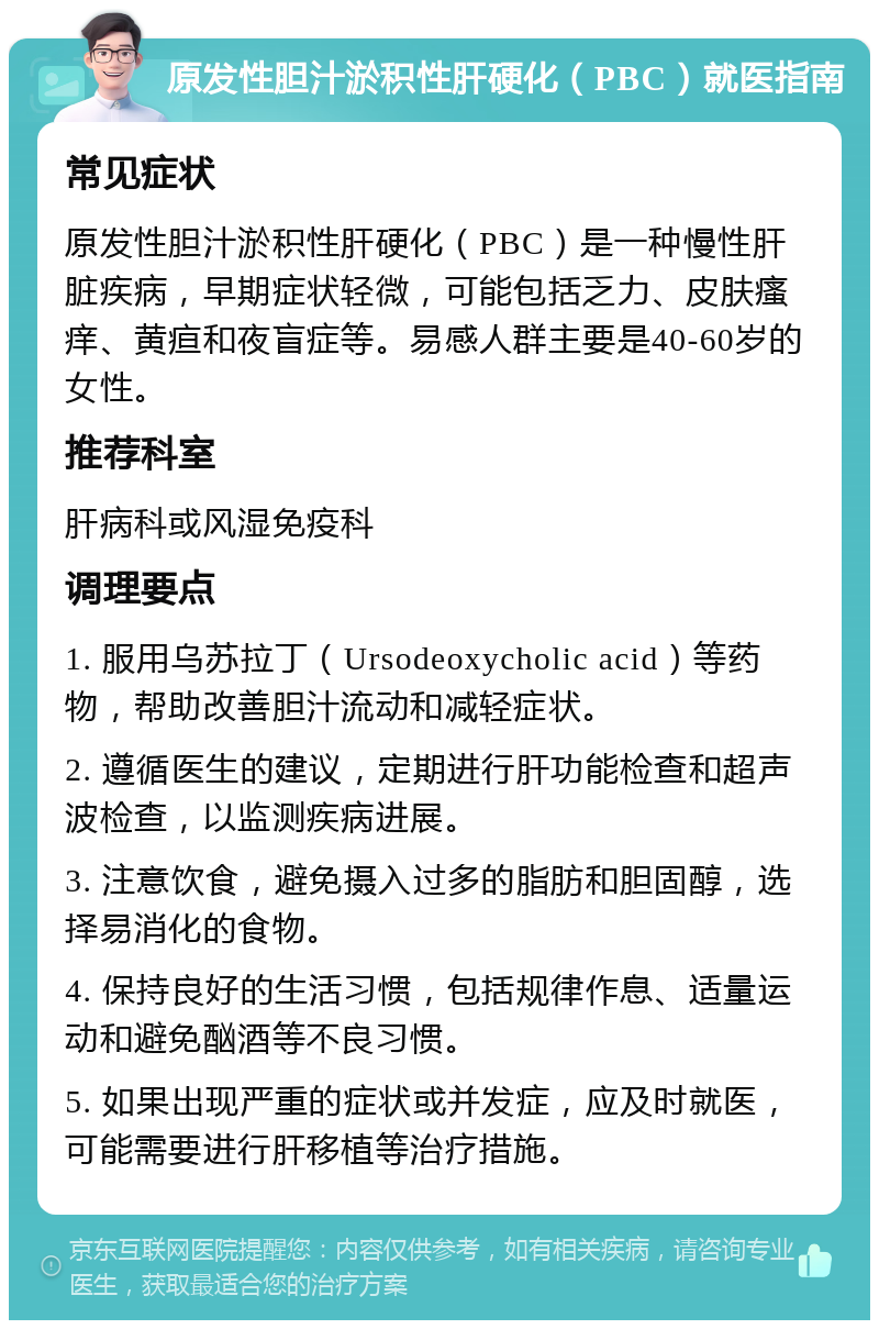 原发性胆汁淤积性肝硬化（PBC）就医指南 常见症状 原发性胆汁淤积性肝硬化（PBC）是一种慢性肝脏疾病，早期症状轻微，可能包括乏力、皮肤瘙痒、黄疸和夜盲症等。易感人群主要是40-60岁的女性。 推荐科室 肝病科或风湿免疫科 调理要点 1. 服用乌苏拉丁（Ursodeoxycholic acid）等药物，帮助改善胆汁流动和减轻症状。 2. 遵循医生的建议，定期进行肝功能检查和超声波检查，以监测疾病进展。 3. 注意饮食，避免摄入过多的脂肪和胆固醇，选择易消化的食物。 4. 保持良好的生活习惯，包括规律作息、适量运动和避免酗酒等不良习惯。 5. 如果出现严重的症状或并发症，应及时就医，可能需要进行肝移植等治疗措施。