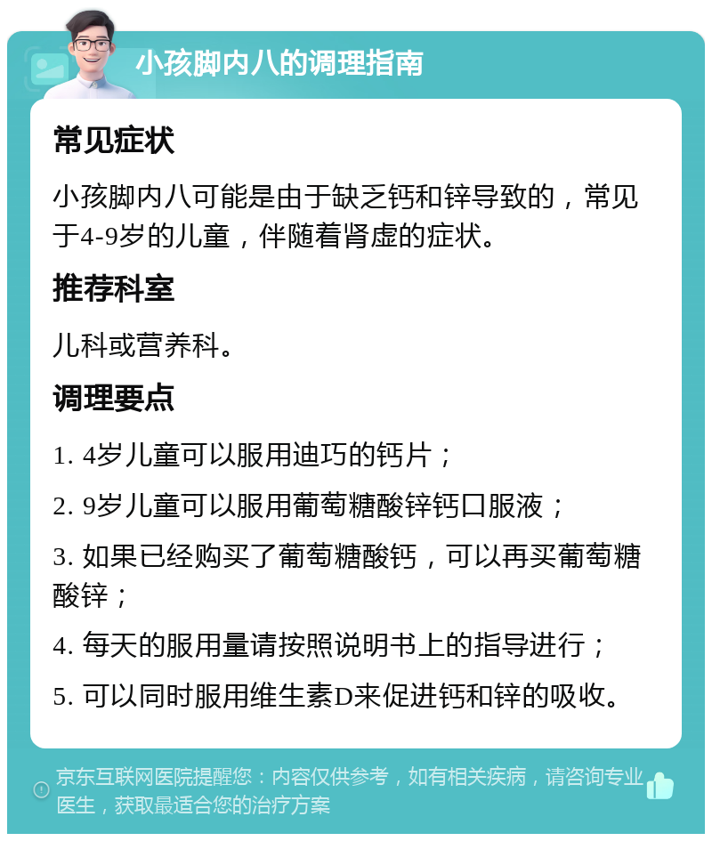 小孩脚内八的调理指南 常见症状 小孩脚内八可能是由于缺乏钙和锌导致的，常见于4-9岁的儿童，伴随着肾虚的症状。 推荐科室 儿科或营养科。 调理要点 1. 4岁儿童可以服用迪巧的钙片； 2. 9岁儿童可以服用葡萄糖酸锌钙口服液； 3. 如果已经购买了葡萄糖酸钙，可以再买葡萄糖酸锌； 4. 每天的服用量请按照说明书上的指导进行； 5. 可以同时服用维生素D来促进钙和锌的吸收。