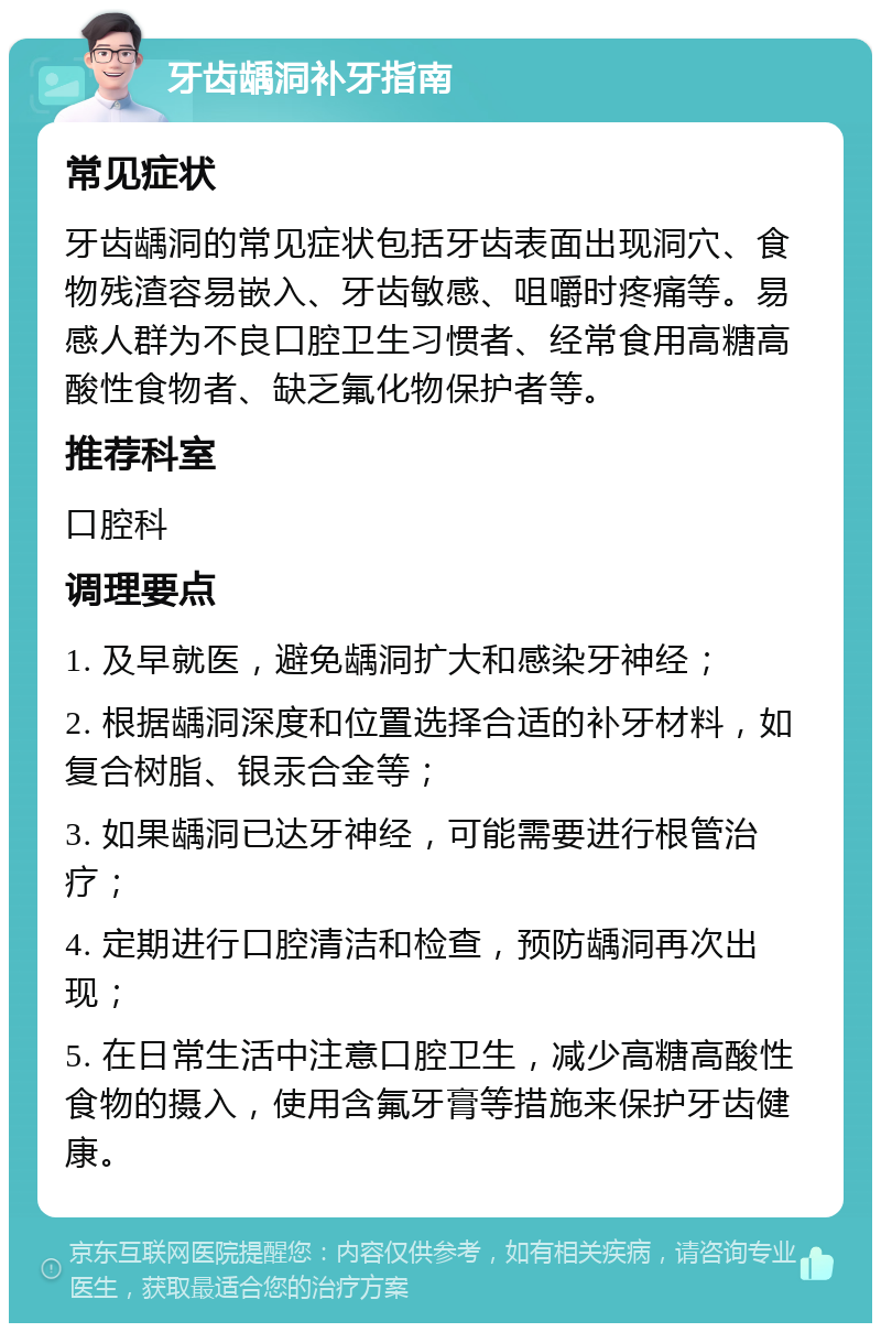 牙齿龋洞补牙指南 常见症状 牙齿龋洞的常见症状包括牙齿表面出现洞穴、食物残渣容易嵌入、牙齿敏感、咀嚼时疼痛等。易感人群为不良口腔卫生习惯者、经常食用高糖高酸性食物者、缺乏氟化物保护者等。 推荐科室 口腔科 调理要点 1. 及早就医，避免龋洞扩大和感染牙神经； 2. 根据龋洞深度和位置选择合适的补牙材料，如复合树脂、银汞合金等； 3. 如果龋洞已达牙神经，可能需要进行根管治疗； 4. 定期进行口腔清洁和检查，预防龋洞再次出现； 5. 在日常生活中注意口腔卫生，减少高糖高酸性食物的摄入，使用含氟牙膏等措施来保护牙齿健康。