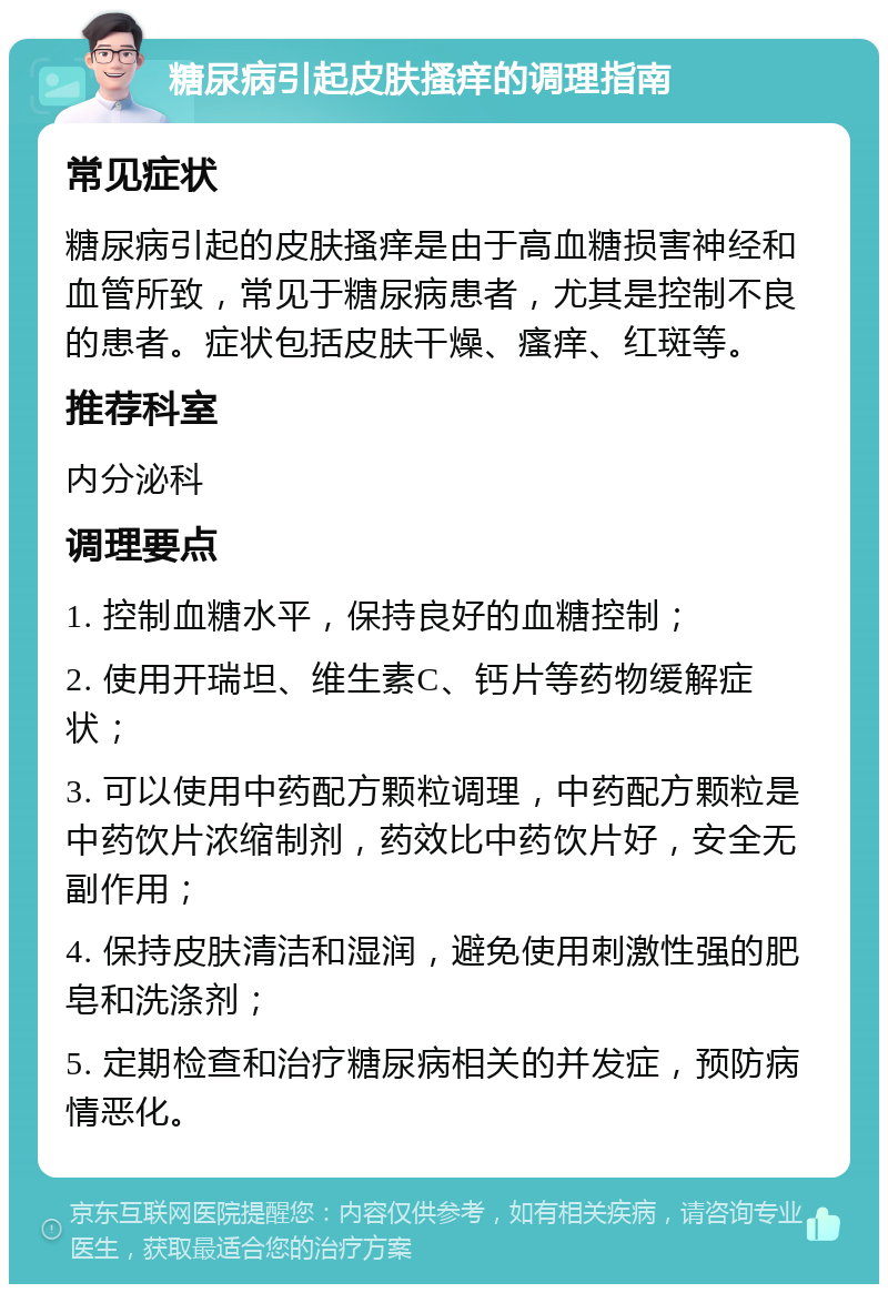 糖尿病引起皮肤搔痒的调理指南 常见症状 糖尿病引起的皮肤搔痒是由于高血糖损害神经和血管所致，常见于糖尿病患者，尤其是控制不良的患者。症状包括皮肤干燥、瘙痒、红斑等。 推荐科室 内分泌科 调理要点 1. 控制血糖水平，保持良好的血糖控制； 2. 使用开瑞坦、维生素C、钙片等药物缓解症状； 3. 可以使用中药配方颗粒调理，中药配方颗粒是中药饮片浓缩制剂，药效比中药饮片好，安全无副作用； 4. 保持皮肤清洁和湿润，避免使用刺激性强的肥皂和洗涤剂； 5. 定期检查和治疗糖尿病相关的并发症，预防病情恶化。