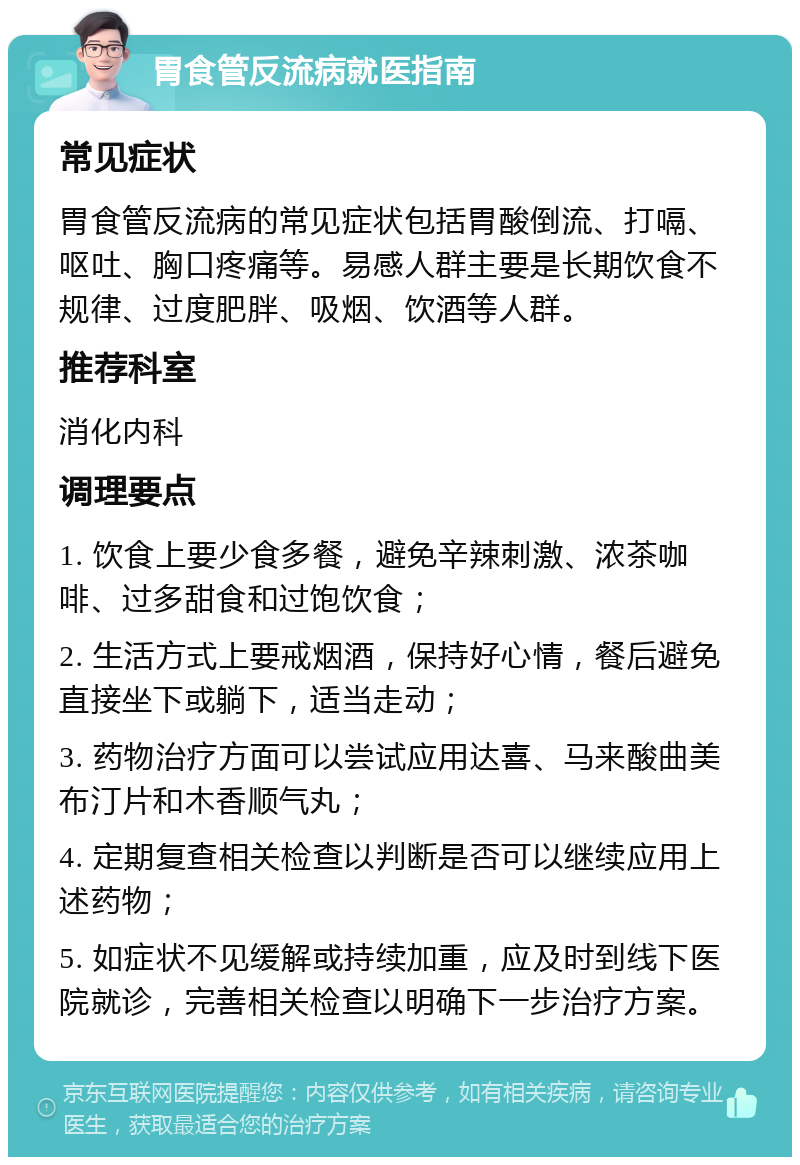 胃食管反流病就医指南 常见症状 胃食管反流病的常见症状包括胃酸倒流、打嗝、呕吐、胸口疼痛等。易感人群主要是长期饮食不规律、过度肥胖、吸烟、饮酒等人群。 推荐科室 消化内科 调理要点 1. 饮食上要少食多餐，避免辛辣刺激、浓茶咖啡、过多甜食和过饱饮食； 2. 生活方式上要戒烟酒，保持好心情，餐后避免直接坐下或躺下，适当走动； 3. 药物治疗方面可以尝试应用达喜、马来酸曲美布汀片和木香顺气丸； 4. 定期复查相关检查以判断是否可以继续应用上述药物； 5. 如症状不见缓解或持续加重，应及时到线下医院就诊，完善相关检查以明确下一步治疗方案。