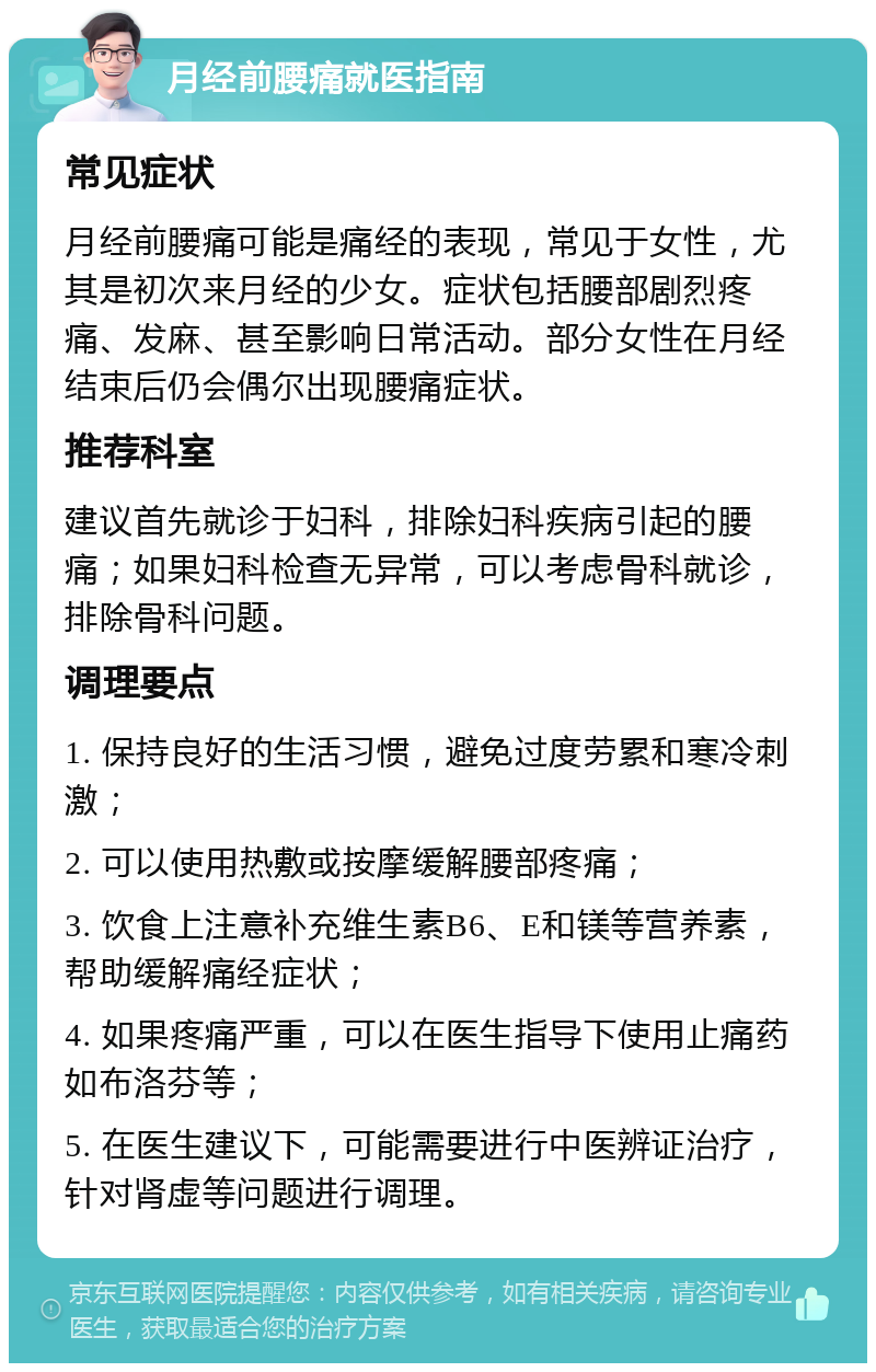 月经前腰痛就医指南 常见症状 月经前腰痛可能是痛经的表现，常见于女性，尤其是初次来月经的少女。症状包括腰部剧烈疼痛、发麻、甚至影响日常活动。部分女性在月经结束后仍会偶尔出现腰痛症状。 推荐科室 建议首先就诊于妇科，排除妇科疾病引起的腰痛；如果妇科检查无异常，可以考虑骨科就诊，排除骨科问题。 调理要点 1. 保持良好的生活习惯，避免过度劳累和寒冷刺激； 2. 可以使用热敷或按摩缓解腰部疼痛； 3. 饮食上注意补充维生素B6、E和镁等营养素，帮助缓解痛经症状； 4. 如果疼痛严重，可以在医生指导下使用止痛药如布洛芬等； 5. 在医生建议下，可能需要进行中医辨证治疗，针对肾虚等问题进行调理。