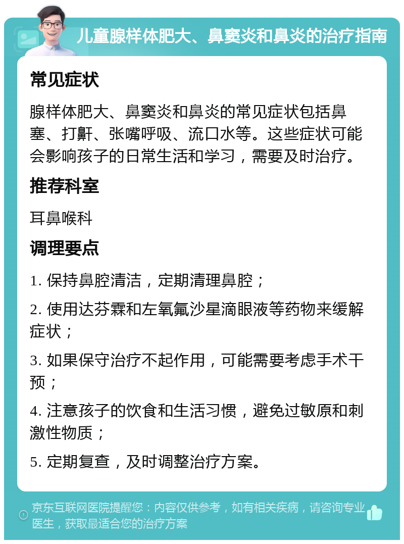 儿童腺样体肥大、鼻窦炎和鼻炎的治疗指南 常见症状 腺样体肥大、鼻窦炎和鼻炎的常见症状包括鼻塞、打鼾、张嘴呼吸、流口水等。这些症状可能会影响孩子的日常生活和学习，需要及时治疗。 推荐科室 耳鼻喉科 调理要点 1. 保持鼻腔清洁，定期清理鼻腔； 2. 使用达芬霖和左氧氟沙星滴眼液等药物来缓解症状； 3. 如果保守治疗不起作用，可能需要考虑手术干预； 4. 注意孩子的饮食和生活习惯，避免过敏原和刺激性物质； 5. 定期复查，及时调整治疗方案。