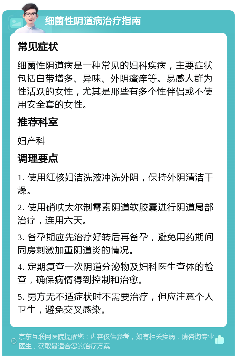 细菌性阴道病治疗指南 常见症状 细菌性阴道病是一种常见的妇科疾病，主要症状包括白带增多、异味、外阴瘙痒等。易感人群为性活跃的女性，尤其是那些有多个性伴侣或不使用安全套的女性。 推荐科室 妇产科 调理要点 1. 使用红核妇洁洗液冲洗外阴，保持外阴清洁干燥。 2. 使用硝呋太尔制霉素阴道软胶囊进行阴道局部治疗，连用六天。 3. 备孕期应先治疗好转后再备孕，避免用药期间同房刺激加重阴道炎的情况。 4. 定期复查一次阴道分泌物及妇科医生查体的检查，确保病情得到控制和治愈。 5. 男方无不适症状时不需要治疗，但应注意个人卫生，避免交叉感染。